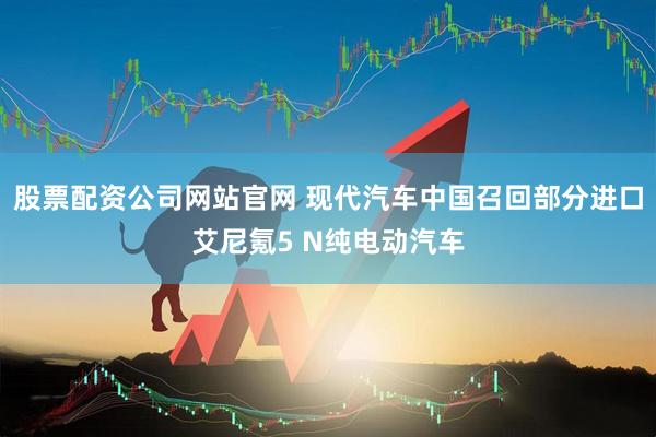 股票配资公司网站官网 现代汽车中国召回部分进口艾尼氪5 N纯电动汽车