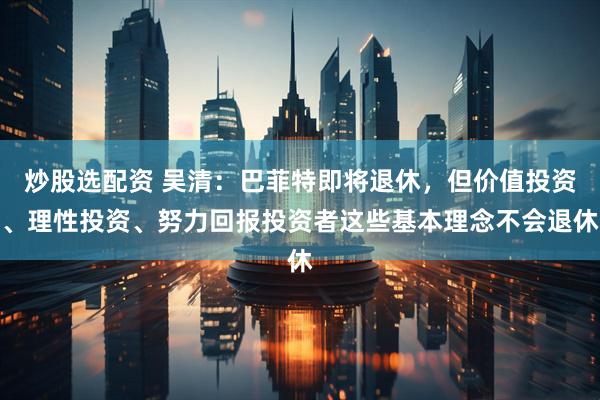 炒股选配资 吴清：巴菲特即将退休，但价值投资、理性投资、努力回报投资者这些基本理念不会退休