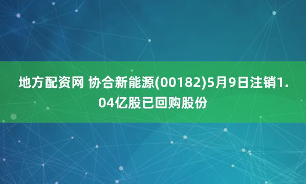 地方配资网 协合新能源(00182)5月9日注销1.04亿股已回购股份