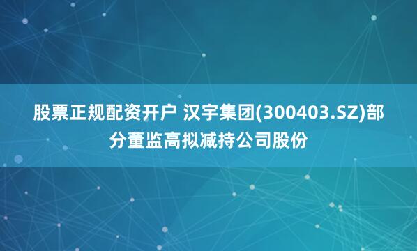 股票正规配资开户 汉宇集团(300403.SZ)部分董监高拟减持公司股份