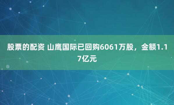 股票的配资 山鹰国际已回购6061万股，金额1.17亿元