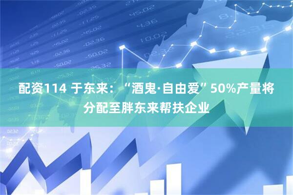 配资114 于东来：“酒鬼·自由爱”50%产量将分配至胖东来帮扶企业