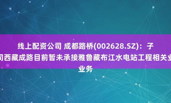 线上配资公司 成都路桥(002628.SZ)：子公司西藏成路目前暂未承接雅鲁藏布江水电站工程相关业务