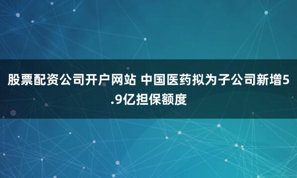 股票配资公司开户网站 中国医药拟为子公司新增5.9亿担保额度