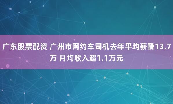 广东股票配资 广州市网约车司机去年平均薪酬13.7万 月均收入超1.1万元