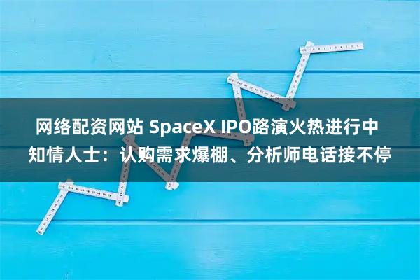 网络配资网站 SpaceX IPO路演火热进行中 知情人士：认购需求爆棚、分析师电话接不停